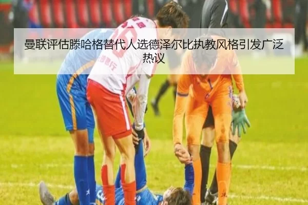 曼联评估滕哈格替代人选德泽尔比执教风格引发广泛热议
