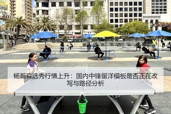 杨瀚森选秀行情上升：国内中锋留洋模板是否正在改写与路径分析